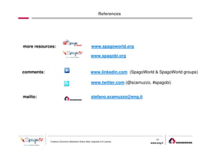 References




more resources:                                      www.spagoworld.org

                                                    www.spagobi.org


comments:                                           www.linkedin.com (SpagoWorld & SpagoWorld groups)

                                                    www.twitter.com (@scamuzzo, #spagobi)


mailto:                                             stefano.scamuzzo@eng.it




                                                                                   40
            Creative Commons Attribution-Share Alike Unported 3.0 License
                                                                               www.eng.it
                                                                                            gabriele.ruffatti AT eng.it
 