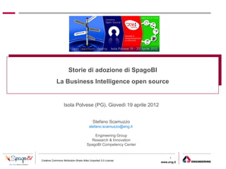Storie di adozione di SpagoBI
            La Business Intelligence open source


                  Isola Polvese (PG), Giovedì 19 aprile 2012


                                           Stefano Scamuzzo
                                        stefano.scamuzzo@eng.it

                                          Engineering Group
                                        Research & Innovation
                                      SpagoBI Competency Center


                                                                       1
Creative Commons Attribution-Share Alike Unported 3.0 License
                                                                  www.eng.it
                                                                               gabriele.ruffatti AT eng.it
 