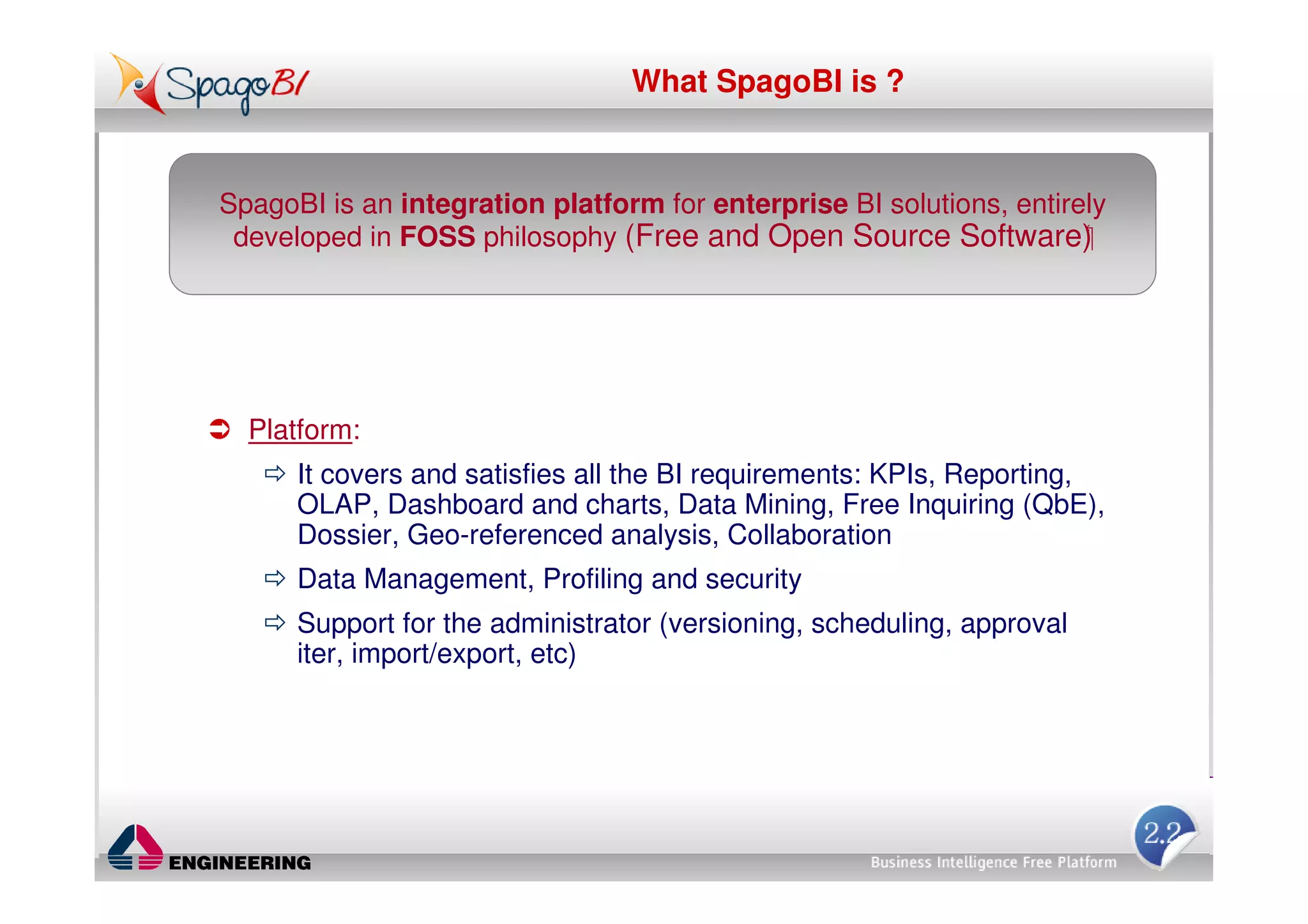 What SpagoBI is ?


SpagoBI is an integration platform for enterprise BI solutions, entirely
 developed in FOSS philosophy (Free and Open Source Software)




  Platform:
      It covers and satisfies all the BI requirements: KPIs, Reporting,
      OLAP, Dashboard and charts, Data Mining, Free Inquiring (QbE),
      Dossier, Geo-referenced analysis, Collaboration
      Data Management, Profiling and security
      Support for the administrator (versioning, scheduling, approval
      iter, import/export, etc)
 