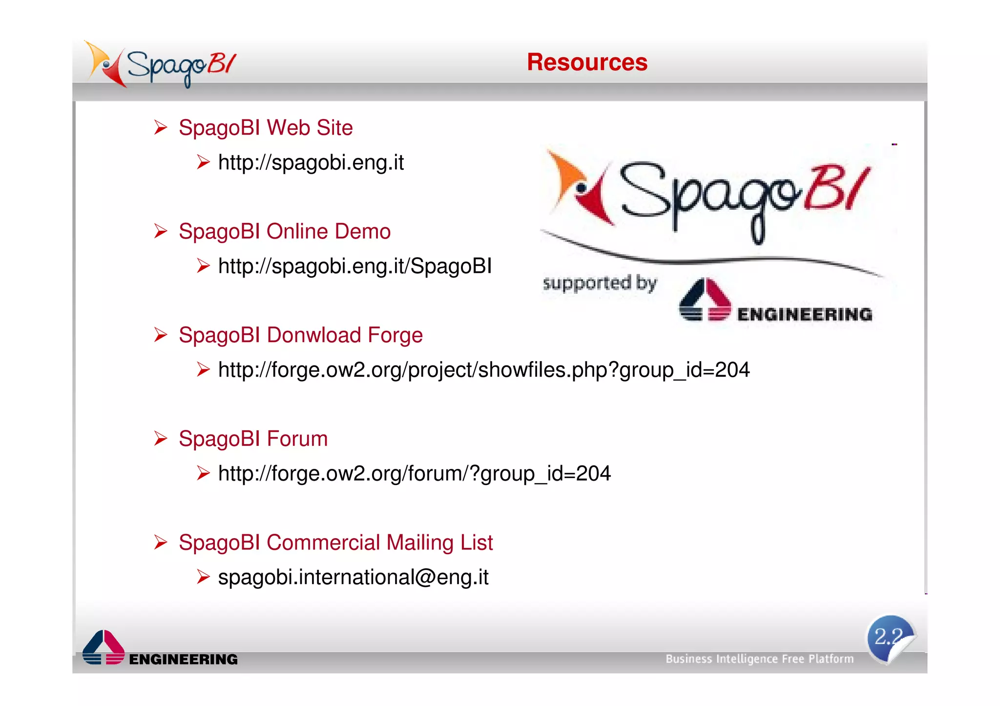 Resources

SpagoBI Web Site
   http://spagobi.eng.it


SpagoBI Online Demo
   http://spagobi.eng.it/SpagoBI


SpagoBI Donwload Forge
   http://forge.ow2.org/project/showfiles.php?group_id=204


SpagoBI Forum
   http://forge.ow2.org/forum/?group_id=204


SpagoBI Commercial Mailing List
   spagobi.international@eng.it
 