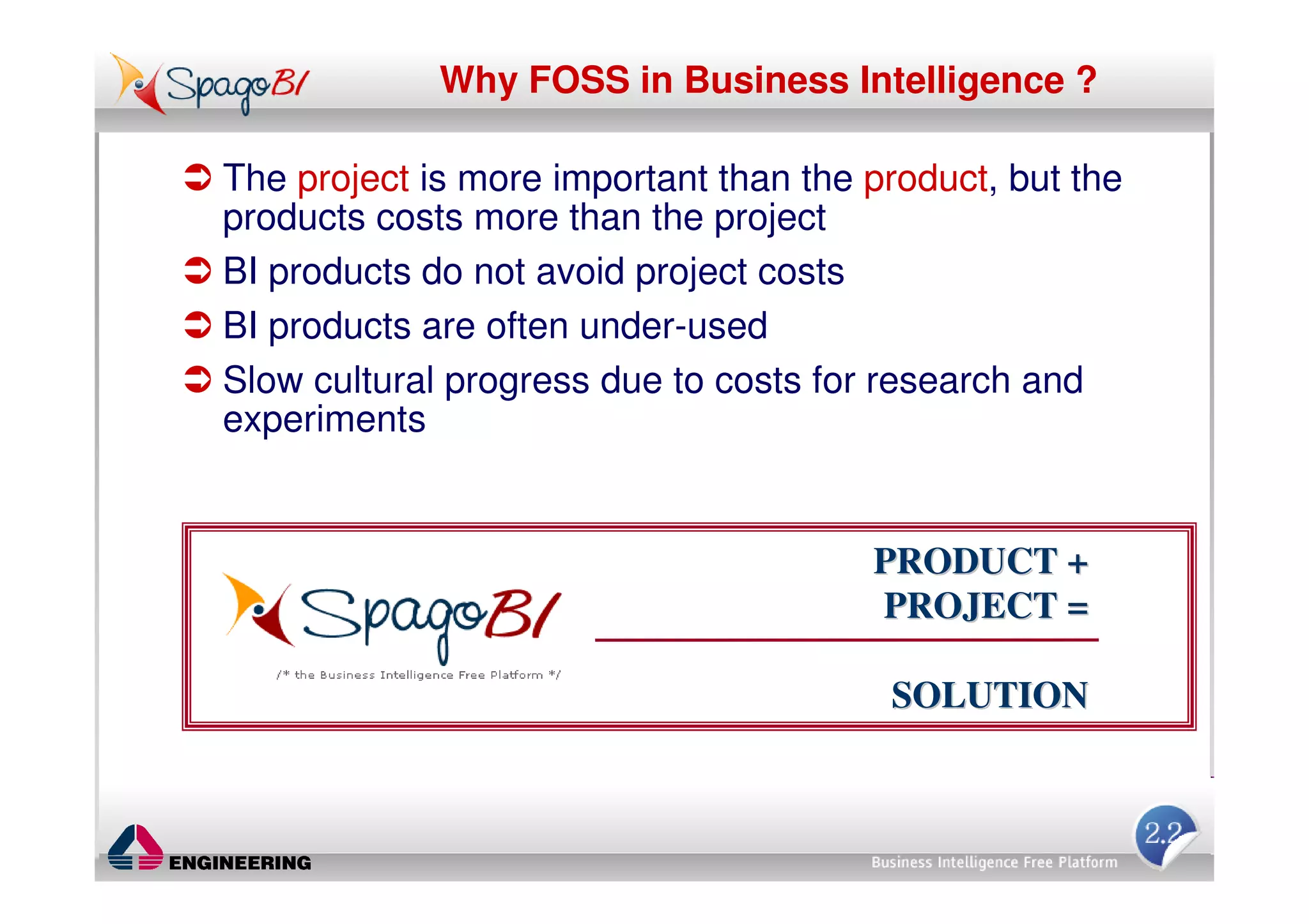 Why FOSS in Business Intelligence ?

The project is more important than the product, but the
products costs more than the project
BI products do not avoid project costs
BI products are often under-used
Slow cultural progress due to costs for research and
experiments


                                       PRODUCT +
                                       PROJECT =

                                        SOLUTION
 