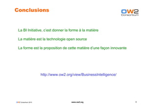 Conclusions


  La BI Initiative, c’est donner la forme à la matière

  La matière est la technologie open source

  La forme est la proposition de cette matière d’une façon innovante




                      http://www.ow2.org/view/BusinessIntelligence/




OW2 Consortium 2010                     www.ow2.org                    9
 