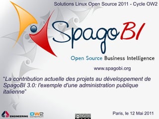 Solutions Linux Open Source 2011 - Cycle OW2




                                   www.spagobi.org

“La contribution actuelle des projets au développement de
SpagoBI 3.0: l'exemple d'une administration publique
italienne”


                                           Paris, le 12 Mai 2011
 