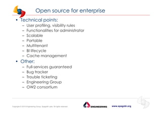 www.spagobi.orgCopyright © 2015 Engineering Group, SpagoBI Labs. All rights reserved.
Open source for enterprise
• Technical points:
– User profiling, visibility rules
– Functionalities for administrator
– Scalable
– Portable
– Multitenant
– BI lifecycle
– Cache management
• Other:
– Full-services guaranteed
– Bug tracker
– Trouble ticketing
– Engineering Group
– OW2 consortium
 