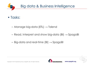 www.spagobi.orgCopyright © 2015 Engineering Group, SpagoBI Labs. All rights reserved.
Big data & Business Intelligence
• Tasks:
– Manage big-data (ETL) → Talend
– Read, interpret and show big-data (BI) → SpagoBI
– Big-data and real-time (BI) → SpagoBI
 