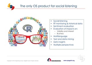 www.spagobi.orgCopyright © 2015 Engineering Group, SpagoBI Labs. All rights reserved.
The only OS product for social listening
• Social listening
• RT monitoring & historical data
• Sentiment evaluation
• Evaluation of impacts on:
– Visibility and interest
– Business
• Multilanguage
• Text and data mining
• Gets insights
• Multiple perspectives
 