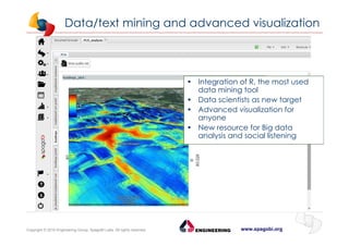 www.spagobi.orgCopyright © 2015 Engineering Group, SpagoBI Labs. All rights reserved.
Data/text mining and advanced visualization
• Integration of R, the most used
data mining tool
• Data scientists as new target
• Advanced visualization for
anyone
• New resource for Big data
analysis and social listening
 
