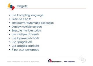 www.spagobi.orgCopyright © 2015 Engineering Group, SpagoBI Labs. All rights reserved.
Targets
• Use R scripting language
• Execute it on R
• Interactive/automatic execution
• Display multiple outputs
• Execute multiple scripts
• Use multiple datasets
• Use R powerful charts
• Use SpagoBI AD
• Use SpagoBI datasets
• R per user workspace
 