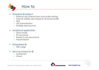 www.spagobi.orgCopyright © 2015 Engineering Group, SpagoBI Labs. All rights reserved.
How to
• Enterprise BI project:
– External user autentication and profile settings
– Internal visibility rules based on received profile
– SSO
– L&F thematization
– Multiple data sources
• Analytical application
– Data model
– ETL processes
– Ready to use documents
– Import/export
• Embedded BI
– SDK usage
• Services based on BI
– Multitenant
– Cloud
 