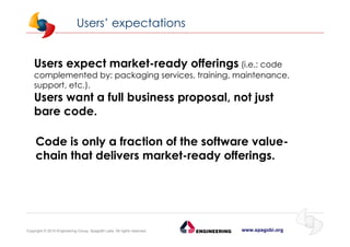 www.spagobi.orgCopyright © 2015 Engineering Group, SpagoBI Labs. All rights reserved.
Users expect market-ready offerings (i.e.: code
complemented by: packaging services, training, maintenance,
support, etc.).
Users want a full business proposal, not just
bare code.
Code is only a fraction of the software value-
chain that delivers market-ready offerings.
Users’ expectations
 