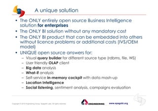 www.spagobi.orgCopyright © 2015 Engineering Group, SpagoBI Labs. All rights reserved.
A unique solution
• The ONLY entirely open source Business Intelligence
solution for enterprises
• The ONLY BI solution without any mandatory cost
• The ONLY BI product that can be embedded into others
without licence problems or additional costs (IVS/OEM
model)
• UNIQUE open source answers for:
– Visual query builder for different source type (rdbms, file, WS)
– User friendly OLAP client
– Big data analysis
– What-if analysis
– Self-service in-memory cockpit with data mash-up
– Location Intelligence
– Social listening, sentiment analysis, campaigns evaluation
 
