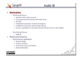 Agile BI

• Metadata
   – Technical focus:
       •   Abstract from data sources
       •   Conceptual and business-oriented views
       •   No SQL
       •   Integration between analytical engines
       •   Integration between Meta-Studio-Server
       •   Inquiry capability as full-client (Studio-Meta) and via web (QbE)

   – Functional focus:
       • Agile BI
• Rapid prototyping
   – Evolutionary guideline:
       •   Data lineage
       •   Impact analysis
       •   Automatic documentation
       •   Data-federation
 