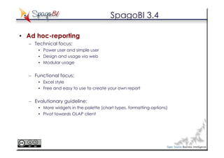 SpagoBI 3.4

• Ad hoc-reporting
  – Technical focus:
      • Power user and simple user
      • Design and usage via web
      • Modular usage


  – Functional focus:
      • Excel style
      • Free and easy to use to create your own report


  – Evolutionary guideline:
      • More widgets in the palette (chart types, formatting options)
      • Pivot towards OLAP client
 