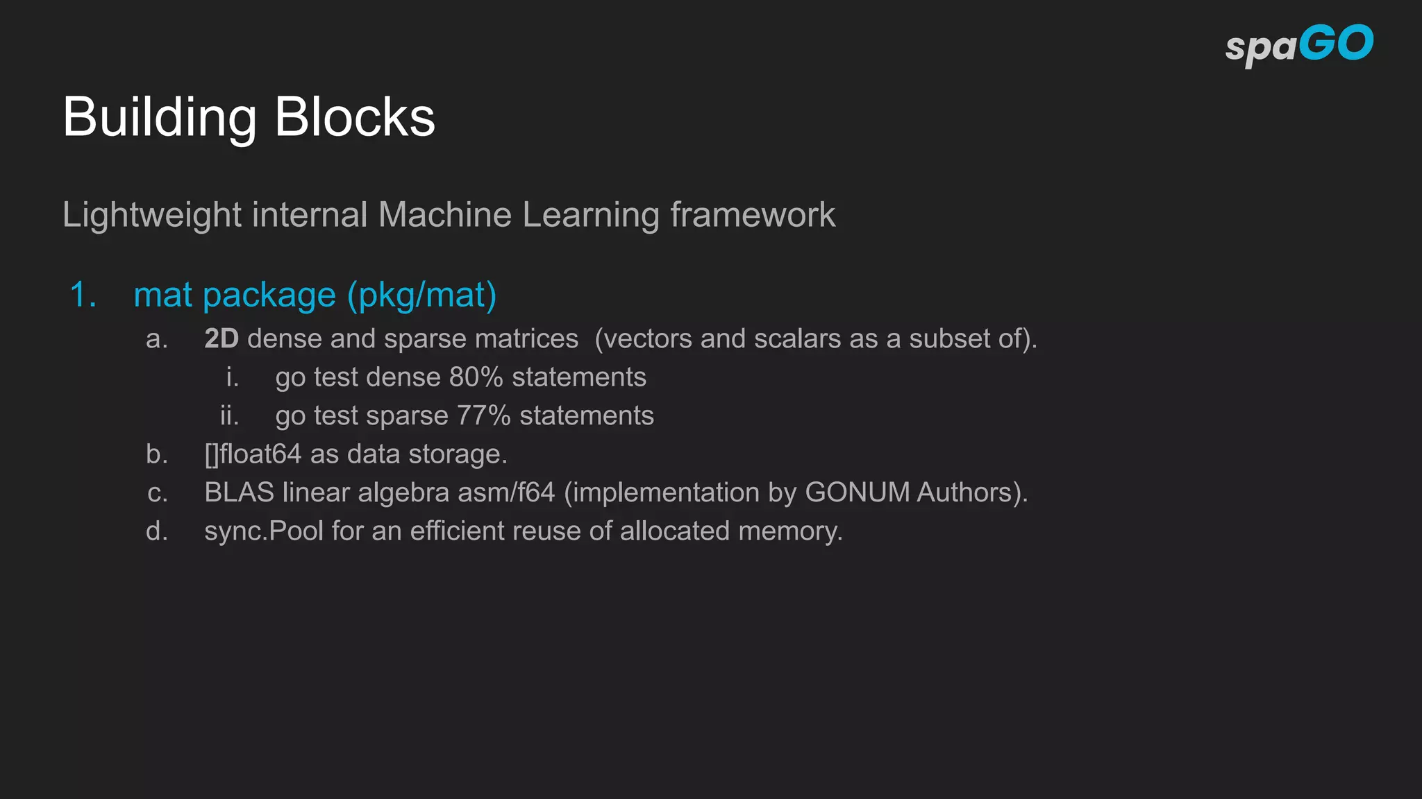 Building Blocks
Lightweight internal Machine Learning framework
1. mat package (pkg/mat)
a. 2D dense and sparse matrices (vectors and scalars as a subset of).
i. go test dense 80% statements
ii. go test sparse 77% statements
b. []float64 as data storage.
c. BLAS linear algebra asm/f64 (implementation by GONUM Authors).
d. sync.Pool for an efficient reuse of allocated memory.
 