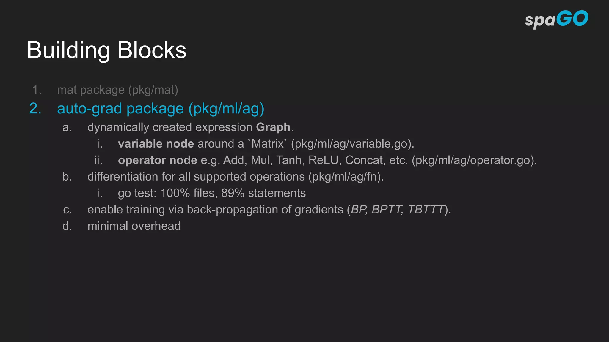 Building Blocks
1. mat package (pkg/mat)
2. auto-grad package (pkg/ml/ag)
a. dynamically created expression Graph.
i. variable node around a `Matrix` (pkg/ml/ag/variable.go).
ii. operator node e.g. Add, Mul, Tanh, ReLU, Concat, etc. (pkg/ml/ag/operator.go).
b. differentiation for all supported operations (pkg/ml/ag/fn).
i. go test: 100% files, 89% statements
c. enable training via back-propagation of gradients (BP, BPTT, TBTTT).
d. minimal overhead
 