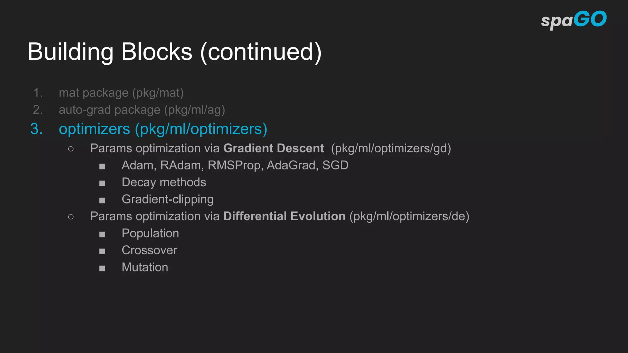 Building Blocks (continued)
1. mat package (pkg/mat)
2. auto-grad package (pkg/ml/ag)
3. optimizers (pkg/ml/optimizers)
○ Params optimization via Gradient Descent (pkg/ml/optimizers/gd)
■ Adam, RAdam, RMSProp, AdaGrad, SGD
■ Decay methods
■ Gradient-clipping
○ Params optimization via Differential Evolution (pkg/ml/optimizers/de)
■ Population
■ Crossover
■ Mutation
 