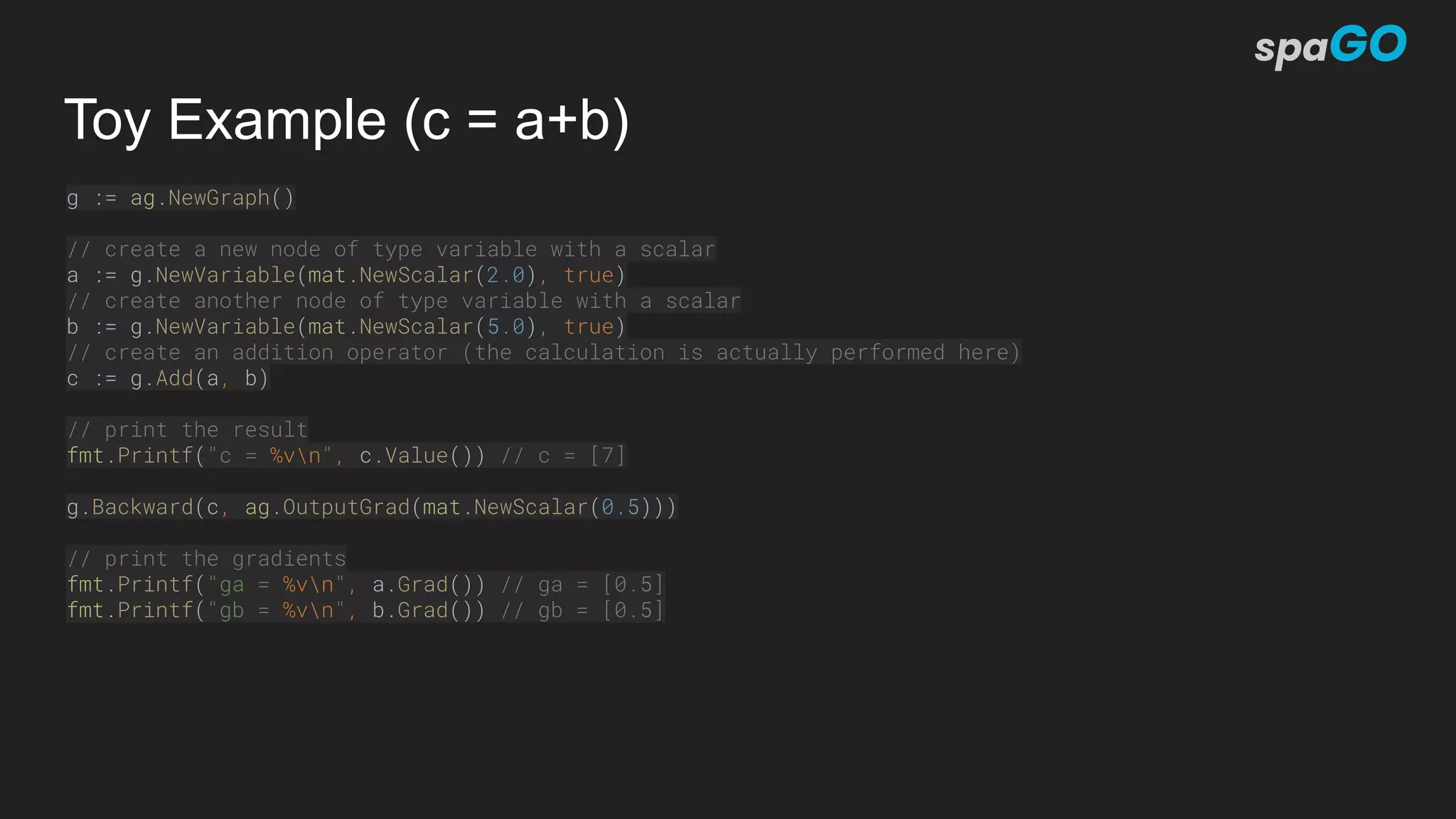 Toy Example (c = a+b)
g := ag.NewGraph()
// create a new node of type variable with a scalar
a := g.NewVariable(mat.NewScalar(2.0), true)
// create another node of type variable with a scalar
b := g.NewVariable(mat.NewScalar(5.0), true)
// create an addition operator (the calculation is actually performed here)
c := g.Add(a, b)
// print the result
fmt.Printf("c = %vn", c.Value()) // c = [7]
g.Backward(c, ag.OutputGrad(mat.NewScalar(0.5)))
// print the gradients
fmt.Printf("ga = %vn", a.Grad()) // ga = [0.5]
fmt.Printf("gb = %vn", b.Grad()) // gb = [0.5]
 
