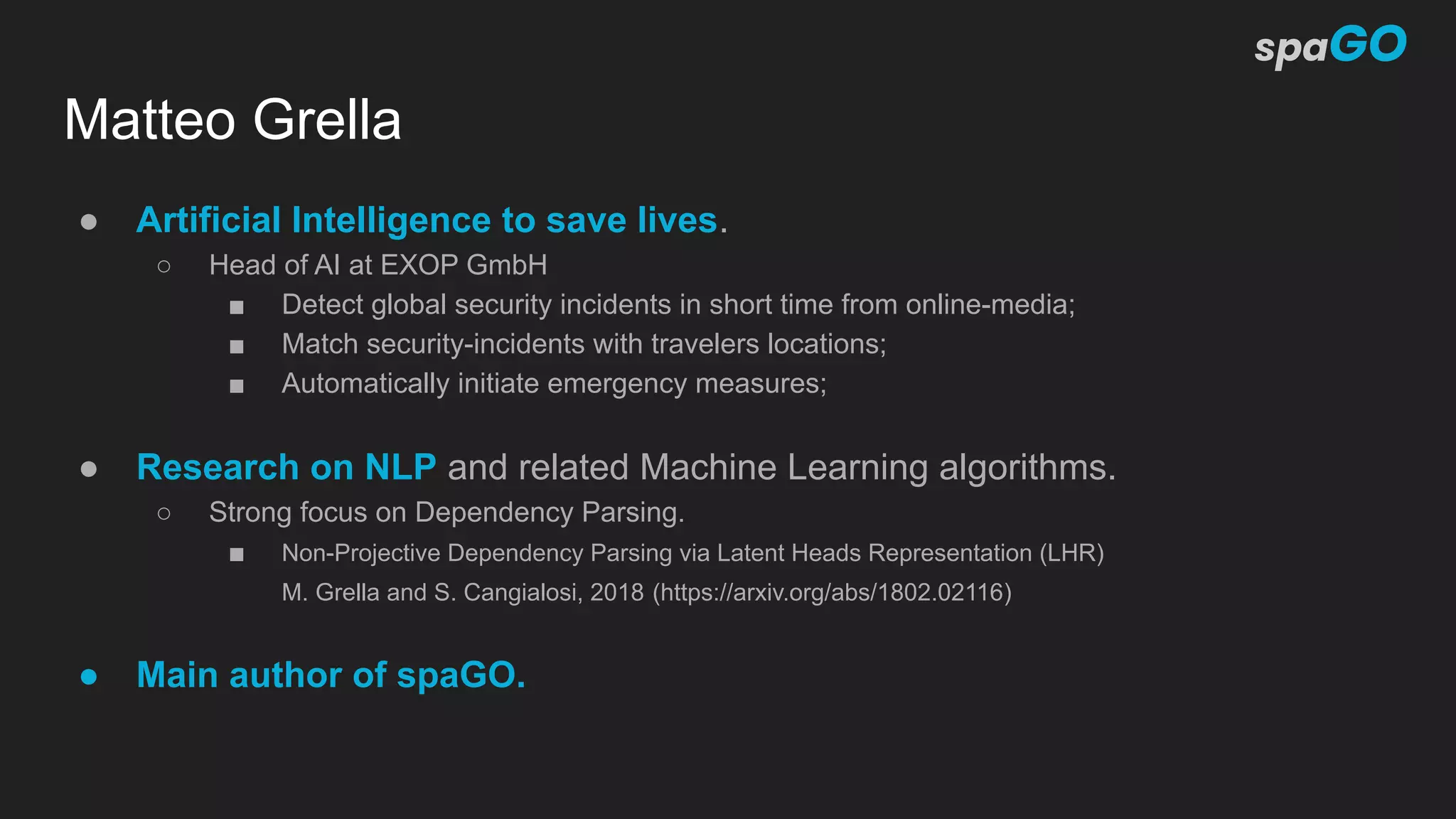 Matteo Grella
● Artificial Intelligence to save lives.
○ Head of AI at EXOP GmbH
■ Detect global security incidents in short time from online-media;
■ Match security-incidents with travelers locations;
■ Automatically initiate emergency measures;
● Research on NLP and related Machine Learning algorithms.
○ Strong focus on Dependency Parsing.
■ Non-Projective Dependency Parsing via Latent Heads Representation (LHR)
M. Grella and S. Cangialosi, 2018 (https://arxiv.org/abs/1802.02116)
● Main author of spaGO.
 