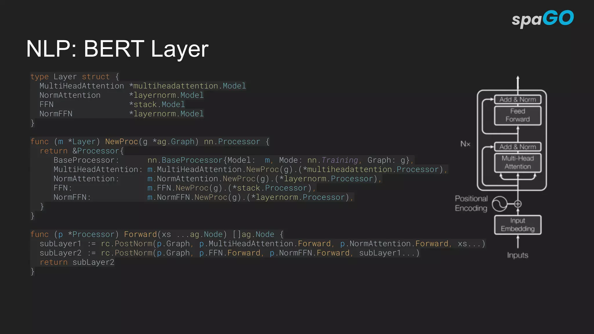 NLP: BERT Layer
type Layer struct {
MultiHeadAttention *multiheadattention.Model
NormAttention *layernorm.Model
FFN *stack.Model
NormFFN *layernorm.Model
}
func (m *Layer) NewProc(g *ag.Graph) nn.Processor {
return &Processor{
BaseProcessor: nn.BaseProcessor{Model: m, Mode: nn.Training, Graph: g},
MultiHeadAttention: m.MultiHeadAttention.NewProc(g).(*multiheadattention.Processor),
NormAttention: m.NormAttention.NewProc(g).(*layernorm.Processor),
FFN: m.FFN.NewProc(g).(*stack.Processor),
NormFFN: m.NormFFN.NewProc(g).(*layernorm.Processor),
}
}
func (p *Processor) Forward(xs ...ag.Node) []ag.Node {
subLayer1 := rc.PostNorm(p.Graph, p.MultiHeadAttention.Forward, p.NormAttention.Forward, xs...)
subLayer2 := rc.PostNorm(p.Graph, p.FFN.Forward, p.NormFFN.Forward, subLayer1...)
return subLayer2
}
 