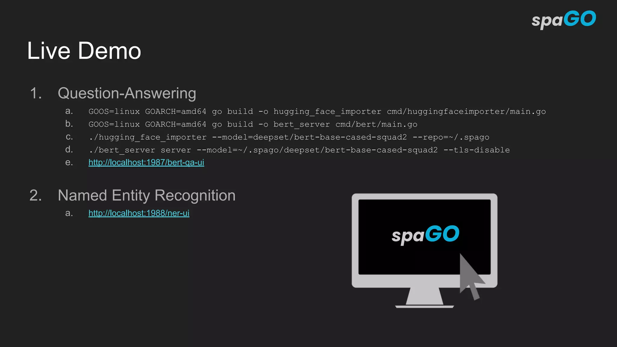 Live Demo
1. Question-Answering
a. GOOS=linux GOARCH=amd64 go build -o hugging_face_importer cmd/huggingfaceimporter/main.go
b. GOOS=linux GOARCH=amd64 go build -o bert_server cmd/bert/main.go
c. ./hugging_face_importer --model=deepset/bert-base-cased-squad2 --repo=~/.spago
d. ./bert_server server --model=~/.spago/deepset/bert-base-cased-squad2 --tls-disable
e. http://localhost:1987/bert-qa-ui
2. Named Entity Recognition
a. http://localhost:1988/ner-ui
 