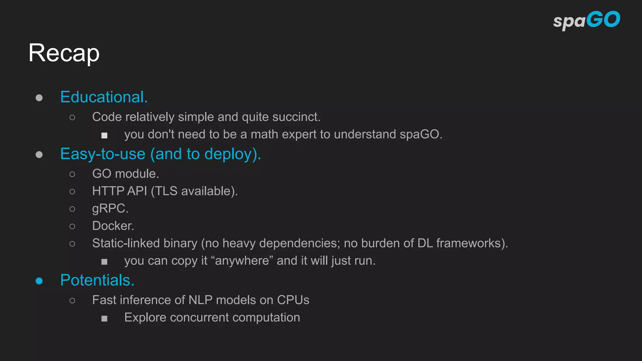 Recap
● Educational.
○ Code relatively simple and quite succinct.
■ you don't need to be a math expert to understand spaGO.
● Easy-to-use (and to deploy).
○ GO module.
○ HTTP API (TLS available).
○ gRPC.
○ Docker.
○ Static-linked binary (no heavy dependencies; no burden of DL frameworks).
■ you can copy it “anywhere” and it will just run.
● Potentials.
○ Fast inference of NLP models on CPUs
■ Explore concurrent computation
 