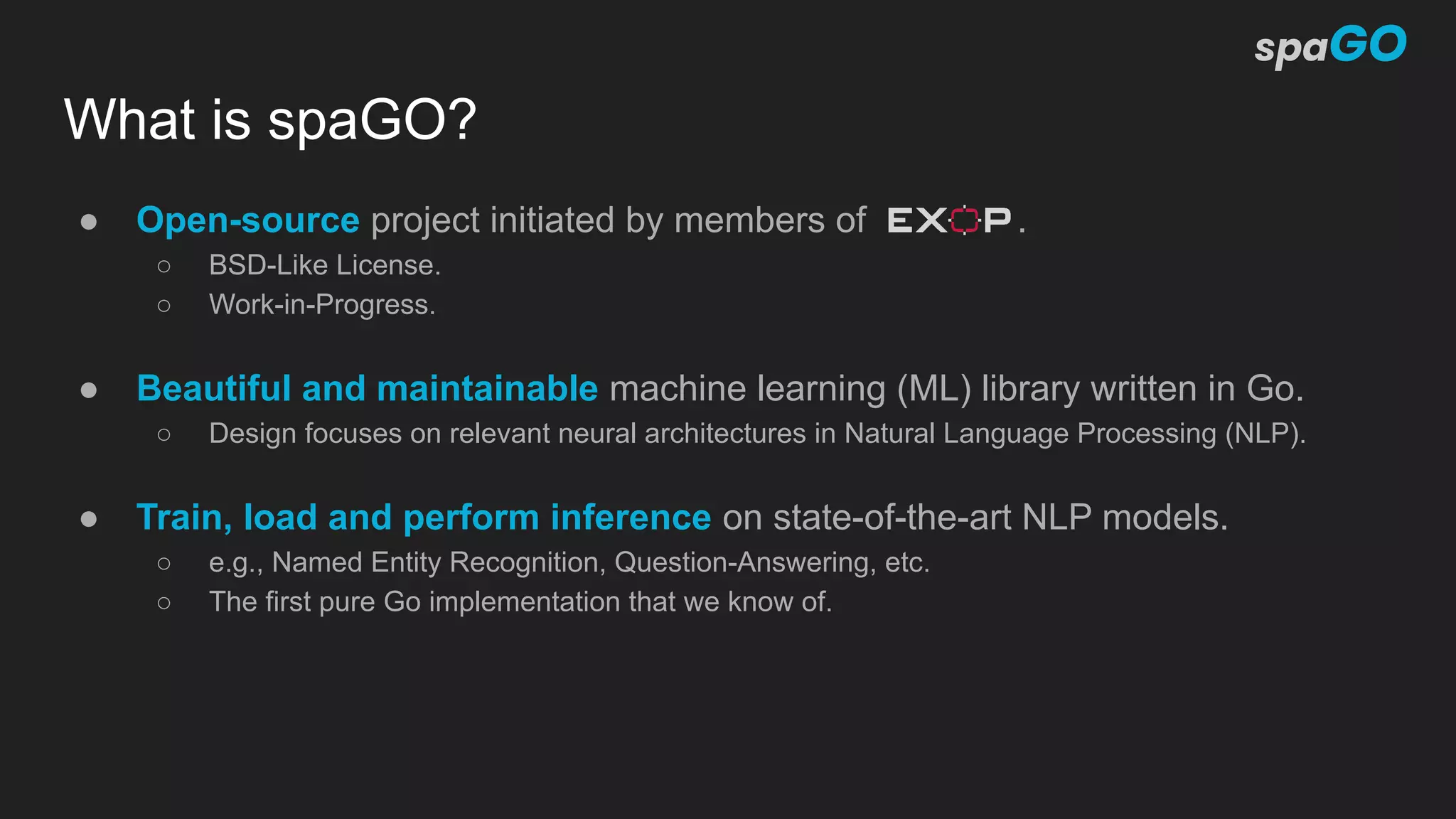 What is spaGO?
● Open-source project initiated by members of .
○ BSD-Like License.
○ Work-in-Progress.
● Beautiful and maintainable machine learning (ML) library written in Go.
○ Design focuses on relevant neural architectures in Natural Language Processing (NLP).
● Train, load and perform inference on state-of-the-art NLP models.
○ e.g., Named Entity Recognition, Question-Answering, etc.
○ The first pure Go implementation that we know of.
 