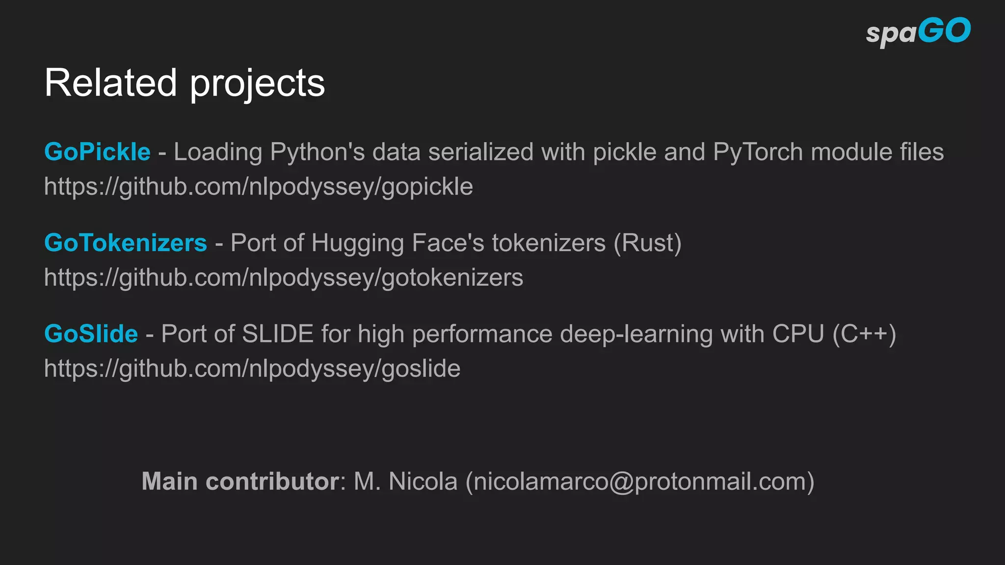 Related projects
GoPickle - Loading Python's data serialized with pickle and PyTorch module files
https://github.com/nlpodyssey/gopickle
GoTokenizers - Port of Hugging Face's tokenizers (Rust)
https://github.com/nlpodyssey/gotokenizers
GoSlide - Port of SLIDE for high performance deep-learning with CPU (C++)
https://github.com/nlpodyssey/goslide
Main contributor: M. Nicola (nicolamarco@protonmail.com)
 