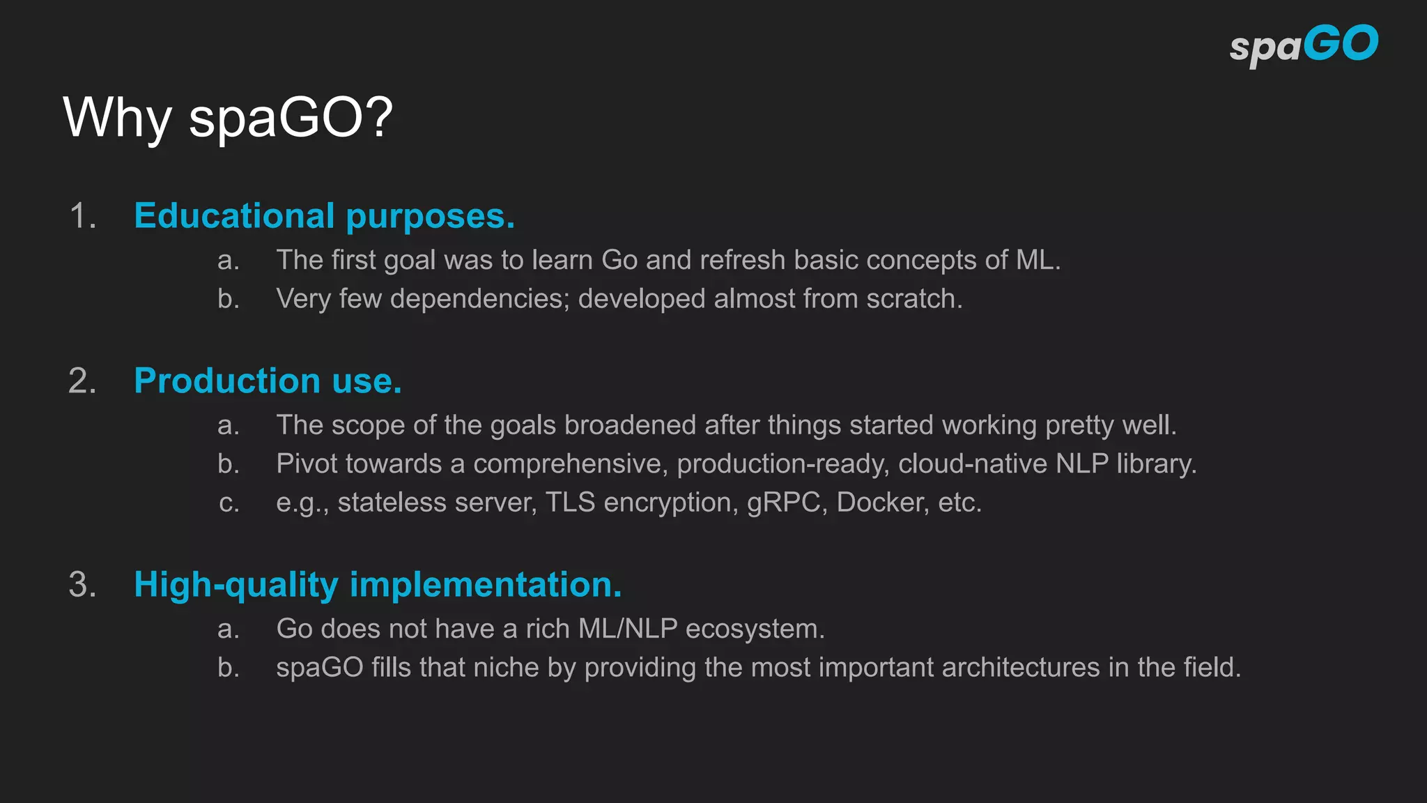 Why spaGO?
1. Educational purposes.
a. The first goal was to learn Go and refresh basic concepts of ML.
b. Very few dependencies; developed almost from scratch.
2. Production use.
a. The scope of the goals broadened after things started working pretty well.
b. Pivot towards a comprehensive, production-ready, cloud-native NLP library.
c. e.g., stateless server, TLS encryption, gRPC, Docker, etc.
3. High-quality implementation.
a. Go does not have a rich ML/NLP ecosystem.
b. spaGO fills that niche by providing the most important architectures in the field.
 