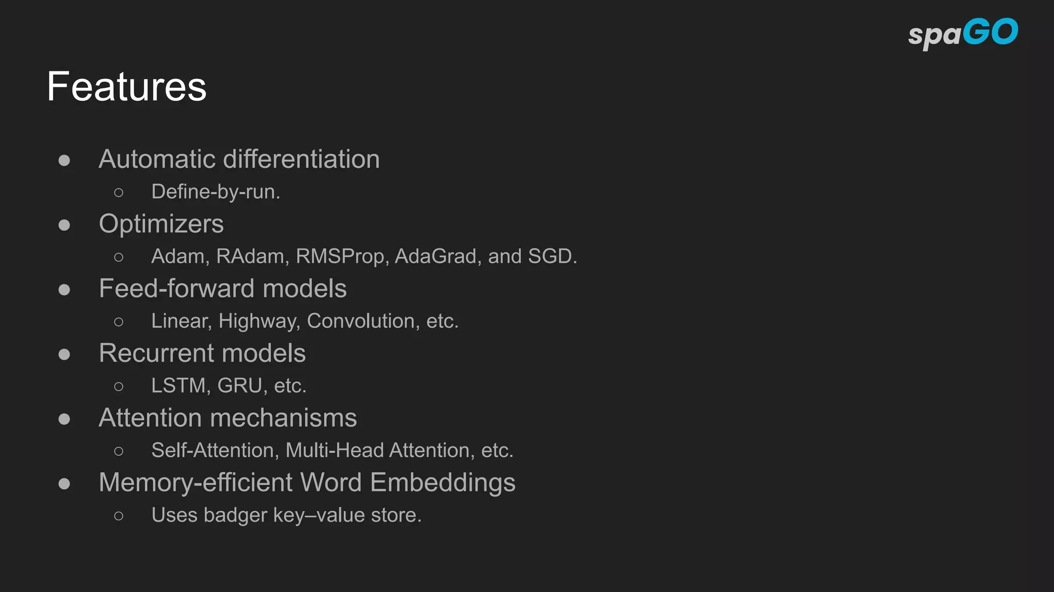 Features
● Automatic differentiation
○ Define-by-run.
● Optimizers
○ Adam, RAdam, RMSProp, AdaGrad, and SGD.
● Feed-forward models
○ Linear, Highway, Convolution, etc.
● Recurrent models
○ LSTM, GRU, etc.
● Attention mechanisms
○ Self-Attention, Multi-Head Attention, etc.
● Memory-efficient Word Embeddings
○ Uses badger key–value store.
 
