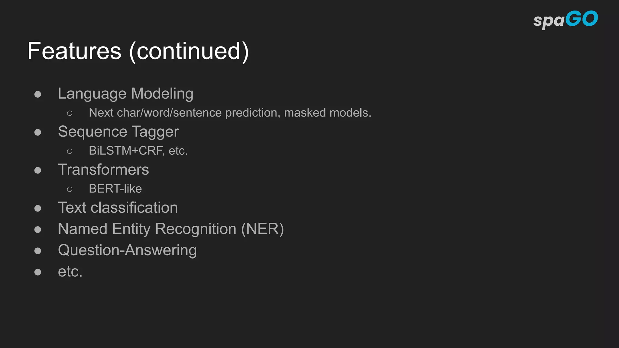 Features (continued)
● Language Modeling
○ Next char/word/sentence prediction, masked models.
● Sequence Tagger
○ BiLSTM+CRF, etc.
● Transformers
○ BERT-like
● Text classification
● Named Entity Recognition (NER)
● Question-Answering
● etc.
 