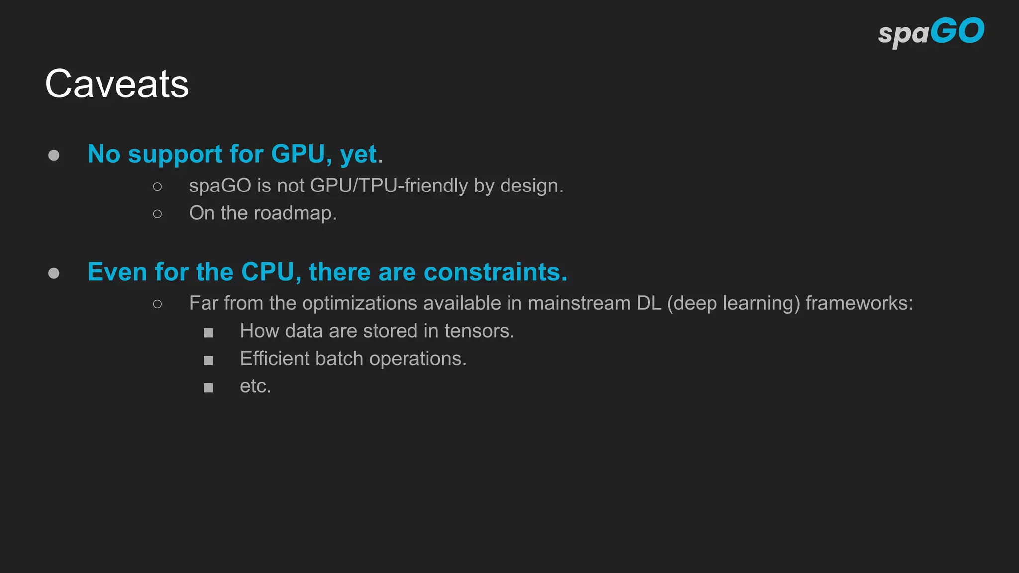 Caveats
● No support for GPU, yet.
○ spaGO is not GPU/TPU-friendly by design.
○ On the roadmap.
● Even for the CPU, there are constraints.
○ Far from the optimizations available in mainstream DL (deep learning) frameworks:
■ How data are stored in tensors.
■ Efficient batch operations.
■ etc.
 