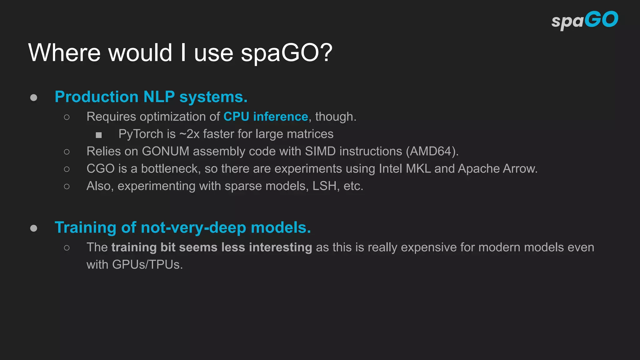 Where would I use spaGO?
● Production NLP systems.
○ Requires optimization of CPU inference, though.
■ PyTorch is ~2x faster for large matrices
○ Relies on GONUM assembly code with SIMD instructions (AMD64).
○ CGO is a bottleneck, so there are experiments using Intel MKL and Apache Arrow.
○ Also, experimenting with sparse models, LSH, etc.
● Training of not-very-deep models.
○ The training bit seems less interesting as this is really expensive for modern models even
with GPUs/TPUs.
 