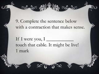 9. Complete the sentence below
with a contraction that makes sense.
If I were you, I ___________
touch that cable. It might be live!
1 mark

 