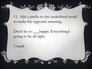 11. Add a prefix to the underlined word
to make the opposite meaning.
Don’t be so ___happy. Everything’s
going to be all right.
1 mark

 