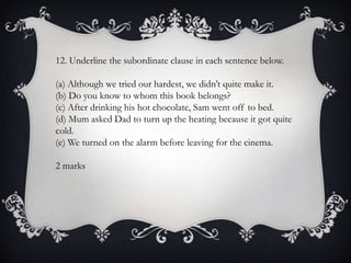 12. Underline the subordinate clause in each sentence below.
(a) Although we tried our hardest, we didn’t quite make it.
(b) Do you know to whom this book belongs?
(c) After drinking his hot chocolate, Sam went off to bed.
(d) Mum asked Dad to turn up the heating because it got quite
cold.
(e) We turned on the alarm before leaving for the cinema.
2 marks

 