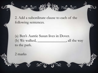 2. Add a subordinate clause to each of the
following sentences.
(a) Ben’s Auntie Susan lives in Dover.
(b) We walked, _______________, all the way
to the park.
2 marks

 