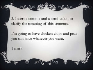 3. Insert a comma and a semi-colon to
clarify the meaning of this sentence.
I’m going to have chicken chips and peas
you can have whatever you want.
1 mark

 