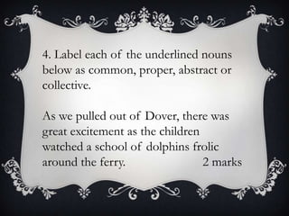 4. Label each of the underlined nouns
below as common, proper, abstract or
collective.
As we pulled out of Dover, there was
great excitement as the children
watched a school of dolphins frolic
around the ferry.
2 marks

 