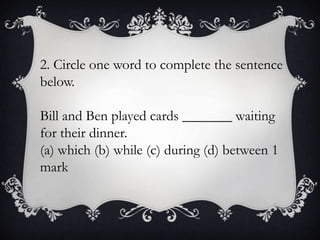 2. Circle one word to complete the sentence
below.
Bill and Ben played cards _______ waiting
for their dinner.
(a) which (b) while (c) during (d) between 1
mark

 