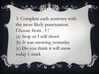 3. Complete each sentence with
the most likely punctuation.
Choose from . ? !
(a) Stop or I will shoot
(b) It was snowing yesterday
(c) Do you think it will snow
today 1 mark

 
