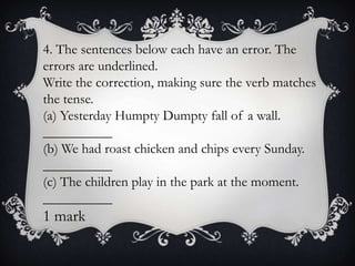 4. The sentences below each have an error. The
errors are underlined.
Write the correction, making sure the verb matches
the tense.
(a) Yesterday Humpty Dumpty fall of a wall.
__________
(b) We had roast chicken and chips every Sunday.
__________
(c) The children play in the park at the moment.
__________

1 mark

 
