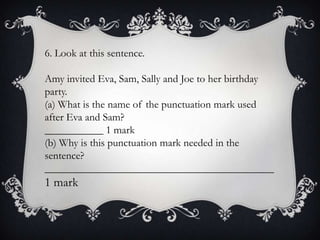 6. Look at this sentence.
Amy invited Eva, Sam, Sally and Joe to her birthday
party.
(a) What is the name of the punctuation mark used
after Eva and Sam?
___________ 1 mark
(b) Why is this punctuation mark needed in the
sentence?
___________________________________________

1 mark

 