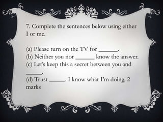 7. Complete the sentences below using either
I or me.
(a) Please turn on the TV for ______.
(b) Neither you nor ______ know the answer.
(c) Let’s keep this a secret between you and
_____.
(d) Trust _____. I know what I’m doing. 2
marks

 