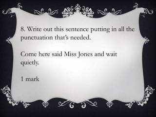 8. Write out this sentence putting in all the
punctuation that’s needed.
Come here said Miss Jones and wait
quietly.
1 mark

 