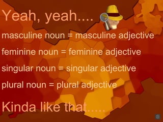 Yeah, yeah....
masculine noun = masculine adjective
feminine noun = feminine adjective
singular noun = singular adjective
plural noun = plural adjective
Kinda like that.....
 
