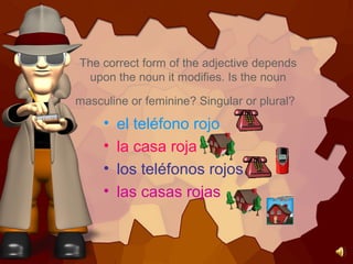 The correct form of the adjective depends
upon the noun it modifies. Is the noun
masculine or feminine? Singular or plural?
• el teléfono rojo
• la casa roja
• los teléfonos rojos
• las casas rojas
 