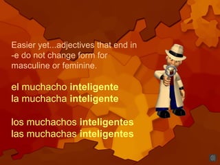 Easier yet...adjectives that end in
-e do not change form for
masculine or feminine.
el muchacho inteligente
la muchacha inteligente
los muchachos inteligentes
las muchachas inteligentes
 