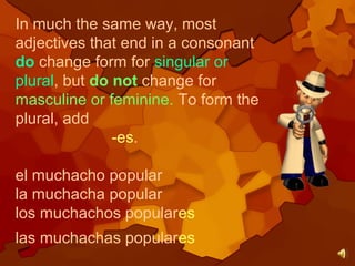 In much the same way, most
adjectives that end in a consonant
do change form for singular or
plural, but do not change for
masculine or feminine. To form the
plural, add
-es.
el muchacho popular
la muchacha popular
los muchachos populares
las muchachas populares
 