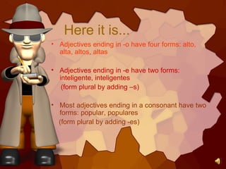 Here it is...
• Adjectives ending in -o have four forms: alto,
alta, altos, altas
• Adjectives ending in -e have two forms:
inteligente, inteligentes
(form plural by adding –s)
• Most adjectives ending in a consonant have two
forms: popular, populares
(form plural by adding -es)
 