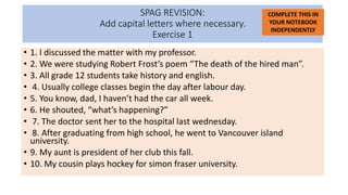 SPAG REVISION:
Add capital letters where necessary.
Exercise 1
• 1. I discussed the matter with my professor.
• 2. We were studying Robert Frost’s poem “The death of the hired man”.
• 3. All grade 12 students take history and english.
• 4. Usually college classes begin the day after labour day.
• 5. You know, dad, I haven’t had the car all week.
• 6. He shouted, “what’s happening?”
• 7. The doctor sent her to the hospital last wednesday.
• 8. After graduating from high school, he went to Vancouver island
university.
• 9. My aunt is president of her club this fall.
• 10. My cousin plays hockey for simon fraser university.
COMPLETE THIS IN
YOUR NOTEBOOK
INDEPENDENTLY
 